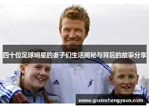四十位足球明星的妻子们生活揭秘与背后的故事分享
