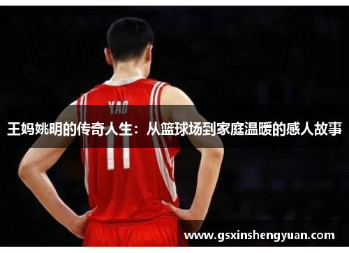 王妈姚明的传奇人生：从篮球场到家庭温暖的感人故事