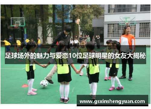 足球场外的魅力与爱恋10位足球明星的女友大揭秘