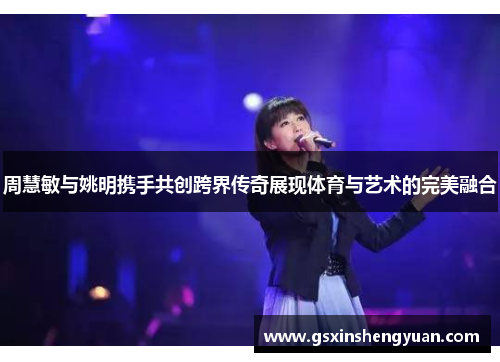 周慧敏与姚明携手共创跨界传奇展现体育与艺术的完美融合