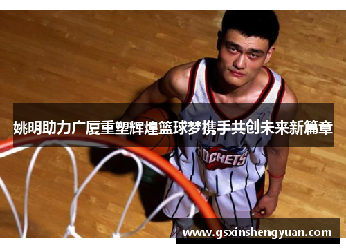 姚明助力广厦重塑辉煌篮球梦携手共创未来新篇章