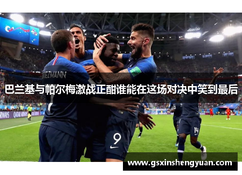 巴兰基与帕尔梅激战正酣谁能在这场对决中笑到最后